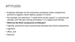 ATTITUDES
• Employee attitudes are the evaluations employees make, ranging from
positive to negative, about objects, people, or events.
• For example, the statement, “I really think my job is great,” is a positive job
attitude, and “My job is boring and tedious” is a negative job attitude.
• What Are the Main Components of Attitudes?
• Typically, researchers have assumed that attitudes have three components:
• cognition,
• affect, and
• behavior.
 