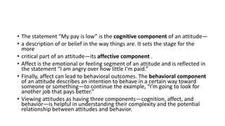 • The statement “My pay is low” is the cognitive component of an attitude—
• a description of or belief in the way things are. It sets the stage for the
more
• critical part of an attitude—its affective component .
• Affect is the emotional or feeling segment of an attitude and is reflected in
the statement “I am angry over how little I’m paid.”
• Finally, affect can lead to behavioral outcomes. The behavioral component
of an attitude describes an intention to behave in a certain way toward
someone or something—to continue the example, “I’m going to look for
another job that pays better.”
• Viewing attitudes as having three components—cognition, affect, and
behavior—is helpful in understanding their complexity and the potential
relationship between attitudes and behavior.
 
