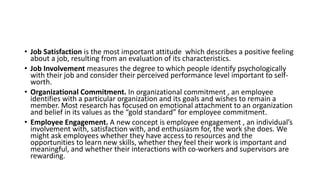 • Job Satisfaction is the most important attitude which describes a positive feeling
about a job, resulting from an evaluation of its characteristics.
• Job Involvement measures the degree to which people identify psychologically
with their job and consider their perceived performance level important to self-
worth.
• Organizational Commitment. In organizational commitment , an employee
identifies with a particular organization and its goals and wishes to remain a
member. Most research has focused on emotional attachment to an organization
and belief in its values as the “gold standard” for employee commitment.
• Employee Engagement. A new concept is employee engagement , an individual’s
involvement with, satisfaction with, and enthusiasm for, the work she does. We
might ask employees whether they have access to resources and the
opportunities to learn new skills, whether they feel their work is important and
meaningful, and whether their interactions with co-workers and supervisors are
rewarding.
 