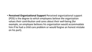 • Perceived Organizational Support Perceived organizational support
(POS) is the degree to which employees believe the organization
values their contribution and cares about their well-being (for
example, an employee believes his organization would accommodate
him if he had a child care problem or would forgive an honest mistake
on his part).
 