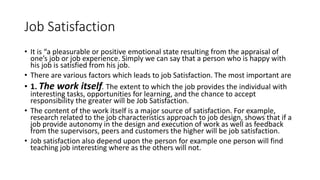 Job Satisfaction
• It is “a pleasurable or positive emotional state resulting from the appraisal of
one’s job or job experience. Simply we can say that a person who is happy with
his job is satisfied from his job.
• There are various factors which leads to job Satisfaction. The most important are
• 1. The work itself. The extent to which the job provides the individual with
interesting tasks, opportunities for learning, and the chance to accept
responsibility the greater will be Job Satisfaction.
• The content of the work itself is a major source of satisfaction. For example,
research related to the job characteristics approach to job design, shows that if a
job provide autonomy in the design and execution of work as well as feedback
from the supervisors, peers and customers the higher will be job satisfaction.
• Job satisfaction also depend upon the person for example one person will find
teaching job interesting where as the others will not.
 