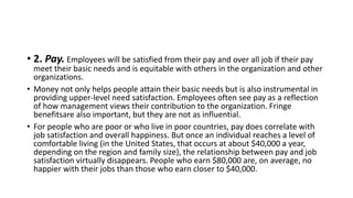 • 2. Pay. Employees will be satisfied from their pay and over all job if their pay
meet their basic needs and is equitable with others in the organization and other
organizations.
• Money not only helps people attain their basic needs but is also instrumental in
providing upper-level need satisfaction. Employees often see pay as a reflection
of how management views their contribution to the organization. Fringe
benefitsare also important, but they are not as influential.
• For people who are poor or who live in poor countries, pay does correlate with
job satisfaction and overall happiness. But once an individual reaches a level of
comfortable living (in the United States, that occurs at about $40,000 a year,
depending on the region and family size), the relationship between pay and job
satisfaction virtually disappears. People who earn $80,000 are, on average, no
happier with their jobs than those who earn closer to $40,000.
 