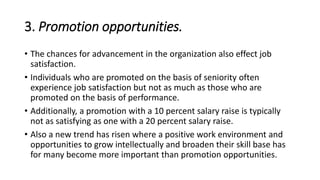 3. Promotion opportunities.
• The chances for advancement in the organization also effect job
satisfaction.
• Individuals who are promoted on the basis of seniority often
experience job satisfaction but not as much as those who are
promoted on the basis of performance.
• Additionally, a promotion with a 10 percent salary raise is typically
not as satisfying as one with a 20 percent salary raise.
• Also a new trend has risen where a positive work environment and
opportunities to grow intellectually and broaden their skill base has
for many become more important than promotion opportunities.
 