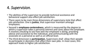 4. Supervision.
• The abilities of the supervisor to provide technical assistance and
behavioral support also effect job satisfaction.
• There seem to be main three dimensions of supervisory style that affect
job satisfaction. One is justice, that supervisor maintain amongst
employees.
• Second is employee-centeredness, which is measured by the degree to
which a supervisor takes a personal interest and cares about the employee.
It involves checking to see how well the employee is doing, providing
advice and assistance to the individual, and communicating with the
associate on a personal as well as an official level.
• The third dimension is participation. Supervisors shall allow their people
to participate in decisions that affect their own jobs. In most cases, this
approach leads to higher job satisfaction.
 