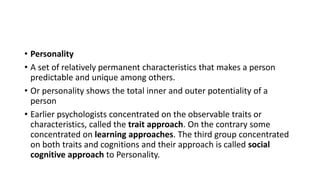 • Personality
• A set of relatively permanent characteristics that makes a person
predictable and unique among others.
• Or personality shows the total inner and outer potentiality of a
person
• Earlier psychologists concentrated on the observable traits or
characteristics, called the trait approach. On the contrary some
concentrated on learning approaches. The third group concentrated
on both traits and cognitions and their approach is called social
cognitive approach to Personality.
 