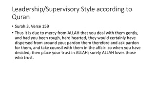Leadership/Supervisory Style according to
Quran
• Surah 3, Verse 159
• Thus it is due to mercy from ALLAH that you deal with them gently,
and had you been rough, hard hearted, they would certainly have
dispersed from around you; pardon them therefore and ask pardon
for them, and take counsil with them in the affair: so when you have
decided, then place your trust in ALLAH; surely ALLAH loves those
who trust.
 