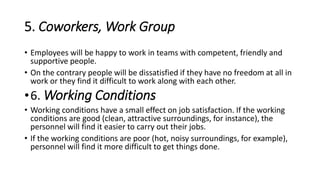 5. Coworkers, Work Group
• Employees will be happy to work in teams with competent, friendly and
supportive people.
• On the contrary people will be dissatisfied if they have no freedom at all in
work or they find it difficult to work along with each other.
•6. Working Conditions
• Working conditions have a small effect on job satisfaction. If the working
conditions are good (clean, attractive surroundings, for instance), the
personnel will find it easier to carry out their jobs.
• If the working conditions are poor (hot, noisy surroundings, for example),
personnel will find it more difficult to get things done.
 