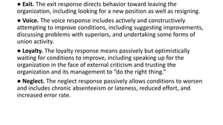 ● Exit. The exit response directs behavior toward leaving the
organization, including looking for a new position as well as resigning.
● Voice. The voice response includes actively and constructively
attempting to improve conditions, including suggesting improvements,
discussing problems with superiors, and undertaking some forms of
union activity.
● Loyalty. The loyalty response means passively but optimistically
waiting for conditions to improve, including speaking up for the
organization in the face of external criticism and trusting the
organization and its management to “do the right thing.”
● Neglect. The neglect response passively allows conditions to worsen
and includes chronic absenteeism or lateness, reduced effort, and
increased error rate.
 
