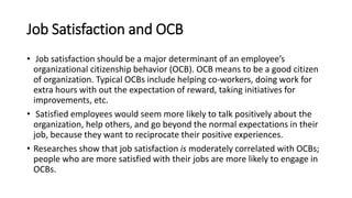 Job Satisfaction and OCB
• Job satisfaction should be a major determinant of an employee’s
organizational citizenship behavior (OCB). OCB means to be a good citizen
of organization. Typical OCBs include helping co-workers, doing work for
extra hours with out the expectation of reward, taking initiatives for
improvements, etc.
• Satisfied employees would seem more likely to talk positively about the
organization, help others, and go beyond the normal expectations in their
job, because they want to reciprocate their positive experiences.
• Researches show that job satisfaction is moderately correlated with OCBs;
people who are more satisfied with their jobs are more likely to engage in
OCBs.
 
