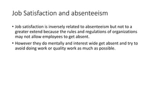 Job Satisfaction and absenteeism
• Job satisfaction is inversely related to absenteeism but not to a
greater extend because the rules and regulations of organizations
may not allow employees to get absent.
• However they do mentally and interest wide get absent and try to
avoid doing work or quality work as much as possible.
 