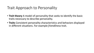 Trait Approach to Personality
• Trait theory A model of personality that seeks to identify the basic
traits necessary to describe personality.
• Traits Consistent personality characteristics and behaviors displayed
in different situations. For example friendliness trait.
 