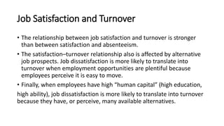 Job Satisfaction and Turnover
• The relationship between job satisfaction and turnover is stronger
than between satisfaction and absenteeism.
• The satisfaction–turnover relationship also is affected by alternative
job prospects. Job dissatisfaction is more likely to translate into
turnover when employment opportunities are plentiful because
employees perceive it is easy to move.
• Finally, when employees have high “human capital” (high education,
high ability), job dissatisfaction is more likely to translate into turnover
because they have, or perceive, many available alternatives.
 