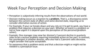 Week Four Perception and Decision Making
• Perception is subjectively inferring results from the observations of real world.
• Decision making occurs as a reaction to a problem. That is, a discrepancy exists
between the current state of affairs and some desired state, requiring us to
consider alternative courses of action.
• For Example, If your car breaks down and you rely on it to get to work, you have a
problem that requires a decision on your part. Whether an event is a problem or
not or how urgent it is depend upon the perception of the perceiver(problem
solver).
• Example: One manager may view her division’s 2 percent decline in quarterly
sales to be a serious problem requiring immediate action on her part. In contrast,
her counterpart in another division, who also had a 2 percent sales decrease,
might consider that quite acceptable.
• So awareness that a problem exists and that a decision might or might not be
needed is a perceptual issue.
 