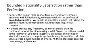 Bounded Rationality(Satisfaction rather than
Perfection)
• Because the human mind cannot formulate and solve complex
problems with full rationality, we operate within the confines of
bounded rationality . We construct simplified models that extract the
essential features from problems without capturing all their
complexity.
• A simple process may frequently be more sensible than the
traditional rational decision-making model. To use the rational model
in the real world, you need to gather a great deal of information
about all the options, compute applicable weights, and then calculate
values across a huge number of criteria. All these processes can cost
time, energy, and money.
 