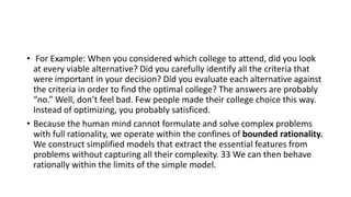 • For Example: When you considered which college to attend, did you look
at every viable alternative? Did you carefully identify all the criteria that
were important in your decision? Did you evaluate each alternative against
the criteria in order to find the optimal college? The answers are probably
“no.” Well, don’t feel bad. Few people made their college choice this way.
Instead of optimizing, you probably satisficed.
• Because the human mind cannot formulate and solve complex problems
with full rationality, we operate within the confines of bounded rationality.
We construct simplified models that extract the essential features from
problems without capturing all their complexity. 33 We can then behave
rationally within the limits of the simple model.
 