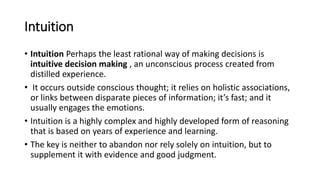 Intuition
• Intuition Perhaps the least rational way of making decisions is
intuitive decision making , an unconscious process created from
distilled experience.
• It occurs outside conscious thought; it relies on holistic associations,
or links between disparate pieces of information; it’s fast; and it
usually engages the emotions.
• Intuition is a highly complex and highly developed form of reasoning
that is based on years of experience and learning.
• The key is neither to abandon nor rely solely on intuition, but to
supplement it with evidence and good judgment.
 