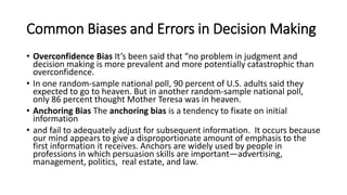 Common Biases and Errors in Decision Making
• Overconfidence Bias It’s been said that “no problem in judgment and
decision making is more prevalent and more potentially catastrophic than
overconfidence.
• In one random-sample national poll, 90 percent of U.S. adults said they
expected to go to heaven. But in another random-sample national poll,
only 86 percent thought Mother Teresa was in heaven.
• Anchoring Bias The anchoring bias is a tendency to fixate on initial
information
• and fail to adequately adjust for subsequent information. It occurs because
our mind appears to give a disproportionate amount of emphasis to the
first information it receives. Anchors are widely used by people in
professions in which persuasion skills are important—advertising,
management, politics, real estate, and law.
 