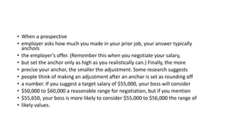 • When a prospective
• employer asks how much you made in your prior job, your answer typically
anchors
• the employer’s offer. (Remember this when you negotiate your salary,
• but set the anchor only as high as you realistically can.) Finally, the more
• precise your anchor, the smaller the adjustment. Some research suggests
• people think of making an adjustment after an anchor is set as rounding off
• a number. If you suggest a target salary of $55,000, your boss will consider
• $50,000 to $60,000 a reasonable range for negotiation, but if you mention
• $55,650, your boss is more likely to consider $55,000 to $56,000 the range of
• likely values.
 