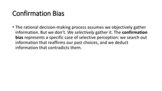 Confirmation Bias
• The rational decision-making process assumes we objectively gather
information. But we don’t. We selectively gather it. The confirmation
bias represents a specific case of selective perception: we search out
information that reaffirms our past choices, and we deduct
information that contradicts them.
 