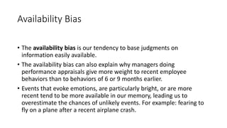 Availability Bias
• The availability bias is our tendency to base judgments on
information easily available.
• The availability bias can also explain why managers doing
performance appraisals give more weight to recent employee
behaviors than to behaviors of 6 or 9 months earlier.
• Events that evoke emotions, are particularly bright, or are more
recent tend to be more available in our memory, leading us to
overestimate the chances of unlikely events. For example: fearing to
fly on a plane after a recent airplane crash.
 