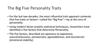 The Big Five Personality Traits
• For the last two decades, the most influential trait approach contends
that five traits or factors—called the “Big Five”—lay at the core of
personality.
• Using modern factor analytic statistical techniques, researchers have
identified a five factors that determine Personality.
• The five factors, described are openness to experience,
conscientiousness, extraversion, agreeableness, and neuroticism
(emotional stability).
 