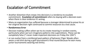 Escalation of Commitment
• Another distortion that creeps into decisions is a tendency to escalate
commitment. Escalation of commitment refers to staying with a decision even
when there is clear evidence it’s wrong.
• Many an organization has suffered because a manager determined to prove his or
her original decision right continued to commit resources to a lost cause.
• Randomness Error
• Decision making suffers when we try to create meaning in random events,
particularly when we turn imaginary patterns into superstitions. These can be
completely false (“I never make important decisions on Friday the 13th”)
• or can evolve from a reinforced past pattern of behavior (Tiger Woods often
wears a red shirt during a golf tournament’s final round because he won many
junior tournaments wearing red shirts).
 