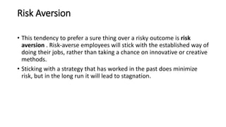 Risk Aversion
• This tendency to prefer a sure thing over a risky outcome is risk
aversion . Risk-averse employees will stick with the established way of
doing their jobs, rather than taking a chance on innovative or creative
methods.
• Sticking with a strategy that has worked in the past does minimize
risk, but in the long run it will lead to stagnation.
 