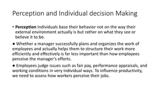 Perception and Individual decision Making
• Perception Individuals base their behavior not on the way their
external environment actually is but rather on what they see or
believe it to be.
● Whether a manager successfully plans and organizes the work of
employees and actually helps them to structure their work more
efficiently and effectively is far less important than how employees
perceive the manager’s efforts.
● Employees judge issues such as fair pay, performance appraisals, and
working conditions in very individual ways. To influence productivity,
we need to assess how workers perceive their jobs.
 