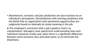 • Absenteeism, turnover, and job satisfaction are also reactions to an
individual’s perceptions. Dissatisfaction with working conditions and
the belief that an organization lacks promotion opportunities are
judgments based on attempts to create meaning in the job.
● The employee’s conclusion that a job is good or bad is an
interpretation. Managers must spend time understanding how each
individual interprets reality and, when there is a significant difference
between what someone sees and what exists, try to eliminate the
distortions.
 