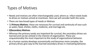 Types of Motives
• Needs and motives are often interchangeably used, where as infact needs leads
to drives or motives aimed at incentives. Here we will consider both the same.
• There are two broad types of needs or Motives
• 1) Primary Motives: these are necessary for survival and continuity of race such
as water, food, shelter, cloths, medicine, and marriage etc.
• 2)Secondary Motives
• Whereas the primary needs are important for survival, the secondary drives are
learned and can be utilized in the interest of organization. These are
unquestionably the most important to the study of organizational behavior.
• As a human society develops economically and becomes more complex, the
primary drives give way to the learned secondary drives in motivating behavior.
 