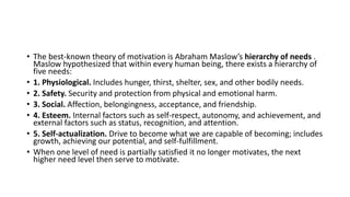 • The best-known theory of motivation is Abraham Maslow’s hierarchy of needs .
Maslow hypothesized that within every human being, there exists a hierarchy of
five needs:
• 1. Physiological. Includes hunger, thirst, shelter, sex, and other bodily needs.
• 2. Safety. Security and protection from physical and emotional harm.
• 3. Social. Affection, belongingness, acceptance, and friendship.
• 4. Esteem. Internal factors such as self-respect, autonomy, and achievement, and
external factors such as status, recognition, and attention.
• 5. Self-actualization. Drive to become what we are capable of becoming; includes
growth, achieving our potential, and self-fulfillment.
• When one level of need is partially satisfied it no longer motivates, the next
higher need level then serve to motivate.
 