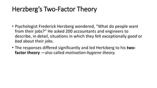 Herzberg’s Two-Factor Theory
• Psychologist Frederick Herzberg wondered, “What do people want
from their jobs?” He asked 200 accountants and engineers to
describe, in detail, situations in which they felt exceptionally good or
bad about their jobs.
• The responses differed significantly and led Hertzberg to his two-
factor theory —also called motivation-hygiene theory.
 