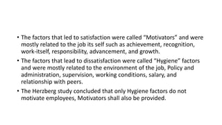 • The factors that led to satisfaction were called “Motivators” and were
mostly related to the job its self such as achievement, recognition,
work-itself, responsibility, advancement, and growth.
• The factors that lead to dissatisfaction were called “Hygiene” factors
and were mostly related to the environment of the job, Policy and
administration, supervision, working conditions, salary, and
relationship with peers.
• The Herzberg study concluded that only Hygiene factors do not
motivate employees, Motivators shall also be provided.
 