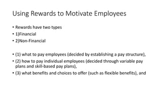 Using Rewards to Motivate Employees
• Rewards have two types
• 1)Financial
• 2)Non-Financial
• (1) what to pay employees (decided by establishing a pay structure),
• (2) how to pay individual employees (decided through variable pay
plans and skill-based pay plans),
• (3) what benefits and choices to offer (such as flexible benefits), and
 