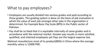 What to pay employees?
• Employees are usually divided into various grades and paid according to
these grades. This grading system is done on the basis of job evaluation in
which the value of each job amongst other jobs in the organization is
determined. For Example Basic Pay Scale (BPS) in the Public sector of
Pakistan.
• Pay shall be so fixed that it is equitable internally of same grades and in
accordance with the external market. Greater pay results in more satisfied,
qualified, and retained employees yet Pays are the largest expense too.
Walmart manufacture most of its product(80%) in China where the average
monthly salary is 12000 PKR.
 