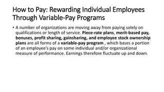 How to Pay: Rewarding Individual Employees
Through Variable-Pay Programs
• A number of organizations are moving away from paying solely on
qualifications or length of service. Piece-rate plans, merit-based pay,
bonuses, profit sharing, gainsharing, and employee stock ownership
plans are all forms of a variable-pay program , which bases a portion
of an employee’s pay on some individual and/or organizational
measure of performance. Earnings therefore fluctuate up and down.
 