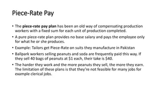Piece-Rate Pay
• The piece-rate pay plan has been an old way of compensating production
workers with a fixed sum for each unit of production completed.
• A pure piece-rate plan provides no base salary and pays the employee only
for what he or she produces.
• Example: Tailors get Piece-Rate on suits they manufacture in Pakistan
• Ballpark workers selling peanuts and soda are frequently paid this way. If
they sell 40 bags of peanuts at $1 each, their take is $40.
• The harder they work and the more peanuts they sell, the more they earn.
The limitation of these plans is that they’re not feasible for many jobs for
example clerical jobs.
 