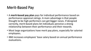 Merit-Based Pay
• A merit-based pay plan pays for individual performance based on
performance appraisal ratings. A main advantage is that people
thought to be high performers can get bigger raises. If designed
correctly, merit-based plans let individuals perceive a strong
relationship between their performance and their rewards.
• Most large organizations have merit pay plans, especially for salaried
employees.
• IBM increases employees’ base salary based on annual performance
evaluations.
 