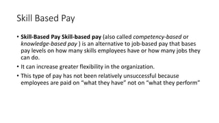 Skill Based Pay
• Skill-Based Pay Skill-based pay (also called competency-based or
knowledge-based pay ) is an alternative to job-based pay that bases
pay levels on how many skills employees have or how many jobs they
can do.
• It can increase greater flexibility in the organization.
• This type of pay has not been relatively unsuccessful because
employees are paid on “what they have” not on “what they perform”
 