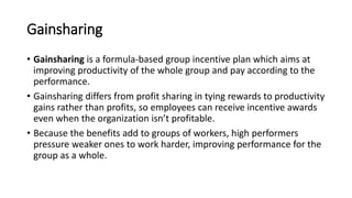 Gainsharing
• Gainsharing is a formula-based group incentive plan which aims at
improving productivity of the whole group and pay according to the
performance.
• Gainsharing differs from profit sharing in tying rewards to productivity
gains rather than profits, so employees can receive incentive awards
even when the organization isn’t profitable.
• Because the benefits add to groups of workers, high performers
pressure weaker ones to work harder, improving performance for the
group as a whole.
 