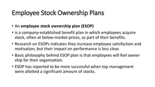 Employee Stock Ownership Plans
• An employee stock ownership plan (ESOP)
• is a company-established benefit plan in which employees acquire
stock, often at below-market prices, as part of their benefits.
• Research on ESOPs indicates they increase employee satisfaction and
motivation, but their impact on performance is less clear.
• Basic philosophy behind ESOP plan is that employees will feel owner
ship for their organization.
• ESOP has reported to be more successful when top management
were allotted a significant amount of stocks.
 
