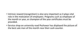 • Intrinsic reward (recognition) is also very important as it plays vital
role in the motivation of employees. Programs such as employee of
the month or year, or champion of the year certificates must be
provided.
• Service shop on university road Peshawar has displayed the picture of
the best sale man of the month near their cash counter.
 