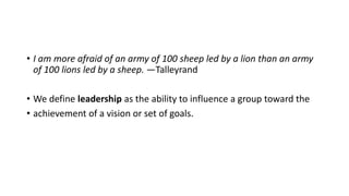 • I am more afraid of an army of 100 sheep led by a lion than an army
of 100 lions led by a sheep. —Talleyrand
• We define leadership as the ability to influence a group toward the
• achievement of a vision or set of goals.
 
