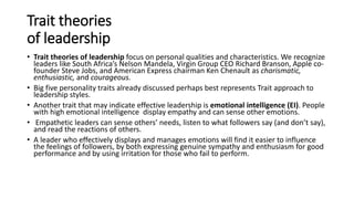 Trait theories
of leadership
• Trait theories of leadership focus on personal qualities and characteristics. We recognize
leaders like South Africa’s Nelson Mandela, Virgin Group CEO Richard Branson, Apple co-
founder Steve Jobs, and American Express chairman Ken Chenault as charismatic,
enthusiastic, and courageous.
• Big five personality traits already discussed perhaps best represents Trait approach to
leadership styles.
• Another trait that may indicate effective leadership is emotional intelligence (EI). People
with high emotional intelligence display empathy and can sense other emotions.
• Empathetic leaders can sense others’ needs, listen to what followers say (and don’t say),
and read the reactions of others.
• A leader who effectively displays and manages emotions will find it easier to influence
the feelings of followers, by both expressing genuine sympathy and enthusiasm for good
performance and by using irritation for those who fail to perform.
 