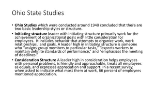 Ohio State Studies
• Ohio Studies which were conducted around 1940 concluded that there are
two basic leadership styles or structure.
• Initiating structure leader with initiating structure primarily work for the
achievement of organizational goals with little consideration for
employees. It includes behavior that attempts to organize work, work
relationships, and goals. A leader high in initiating structure is someone
who “assigns group members to particular tasks,” “expects workers to
maintain definite standards of performance,” and “emphasizes the meeting
of deadlines.”
• Consideration Structure A leader high in consideration helps employees
with personal problems, is friendly and approachable, treats all employees
as equals, and expresses appreciation and support. In a recent survey,
when asked to indicate what most them at work, 66 percent of employees
mentioned appreciation.
 