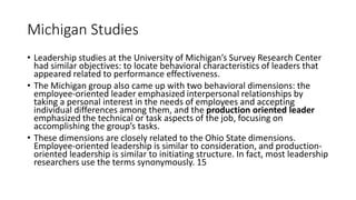 Michigan Studies
• Leadership studies at the University of Michigan’s Survey Research Center
had similar objectives: to locate behavioral characteristics of leaders that
appeared related to performance effectiveness.
• The Michigan group also came up with two behavioral dimensions: the
employee-oriented leader emphasized interpersonal relationships by
taking a personal interest in the needs of employees and accepting
individual differences among them, and the production oriented leader
emphasized the technical or task aspects of the job, focusing on
accomplishing the group’s tasks.
• These dimensions are closely related to the Ohio State dimensions.
Employee-oriented leadership is similar to consideration, and production-
oriented leadership is similar to initiating structure. In fact, most leadership
researchers use the terms synonymously. 15
 