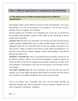 10 | P a g e
Task 2: Different approaches to management and leadership
2.1 The effectiveness ofdifferent leadershipstyles in different
organizations
Both the British Airlines and the ASDA PLC are known for their strong leadership. As it is known
that leadership is very vital for the prosperity of any organization, here the extent or type of
leadership in this two companies will be discussed.
Both the companies have two different sorts of leadership style. It is the type, size and formation
that determined which leadership is perfect for which. Below the style of leadership in both the
company has been described.
Autocratic Style: One extreme type of leadership is the autocratic type. Here the decision-making
is rigidly centralized (EDWARDS,1970). However, neither the British Airlines nor the ASDA PLC’s
management follows this sort of leadership because in both case, employee involvement is very
much necessary. Though in a autocratic style decisions are made rapidly and unambiguously, it is
necessary in cases of both the mentioned companies to discuss with the employees what should be
done and what should not be.
Participative Leadership Style: Above it was mentioned that why autocratic style does not suit
the mentioned companies’ situation. For the same reason, participative leadership is important for
the BA and ASDA. In both the cases, employees feel encouraged and motivated for feeling as part
of the management. The participative style makes the most productive use of personnel resources
in the company.
Laissez-faire leadership style: This style of leadership gives the best result only when the
employees are very much skilled and educated (Griffin,1990). BA and ASDA work with a diverse
array of employees from different backgrounds and such style does not suit them.
There are two different types of leadership styles such as the task-oriented leadership and
transactional leadership style. Both are inappropriate for the case mentioned companies due to the
nature of organization and functions of employees.
 