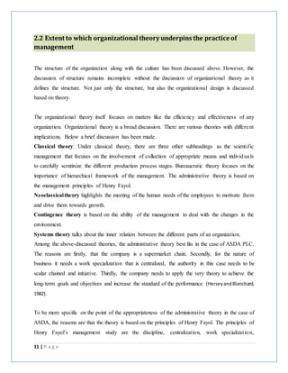 11 | P a g e
2.2 Extent to which organizational theory underpins the practice of
management
The structure of the organization along with the culture has been discussed above. However, the
discussion of structure remains incomplete without the discussion of organizational theory as it
defines the structure. Not just only the structure, but also the organizational design is discussed
based on theory.
The organizational theory itself focuses on matters like the efficiency and effectiveness of any
organization. Organizational theory is a broad discussion. There are various theories with different
implications. Below a brief discussion has been made.
Classical theory: Under classical theory, there are three other subheadings as the scientific
management that focuses on the involvement of collection of appropriate means and individuals
to carefully scrutinize the different production process stages. Bureaucratic theory focuses on the
importance of hierarchical framework of the management. The administrative theory is based on
the management principles of Henry Fayol.
Neoclassicaltheory highlights the meeting of the human needs of the employees to motivate them
and drive them towards growth.
Contingence theory is based on the ability of the management to deal with the changes in the
environment.
Systems theory talks about the inner relation between the different parts of an organization.
Among the above-discussed theories, the administrative theory best fits in the case of ASDA PLC.
The reasons are firstly, that the company is a supermarket chain. Secondly, for the nature of
business it needs a work specialization that is centralized, the authority in this case needs to be
scalar chained and initiative. Thirdly, the company needs to apply the very theory to achieve the
long-term goals and objectives and increase the standard of the performance (HerseyandBlanchard,
1982).
To be more specific on the point of the appropriateness of the administrative theory in the case of
ASDA, the reasons are that the theory is based on the principles of Henry Fayol. The principles of
Henry Fayol’s management study are the discipline, centralization, work specialization,
 