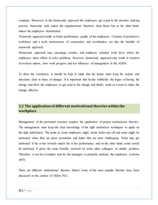 15 | P a g e
company. Moreover, in the democratic approach the employees get a part in the decision making
process. Autocratic style makes the organizational functions done faster but on the other hand,
makes the employees demotivated.
Teamwork approach results in better performance quality of the employees. Creation of productive
workforce and a work environment of cooperation and coordination are also the benefits of
teamwork approach.
Democratic approach may encourage creative and employee oriented work force where the
employees share efforts to solve problems. However, democratic approach may result in creation
of workers unions, slow work progress and low influence of management in the ASDA.
To draw the conclusion, it should be kept in mind that the leader must keep his actions and
directions clear in times of changes. It is important that he/she withholds the logics of having the
change and drive the employees to get used to the change and finally work as a team to make the
change effective.
3.2 The applicationof different motivational theories withinthe
workplace
Management of the personnel resource requires the application of proper motivational theories.
The management must keep the clear knowledge of the right motivation techniques to apply on
the right individuals. The point is, some employees might desire better pay off and some might be
motivated when they are given promotion and duties that are more challenging. Some may get
motivated if his or her rewards match his or her performance and on the other hand, some would
be motivated if given the same benefits received by some other colleague on similar position.
Therefore, it can be a complex task for the managers to properly motivate the employees (Luthans,
1977).
There are different motivational theories. Below some of the most popular theories have been
discussed on the context of ASDA PLC.
 