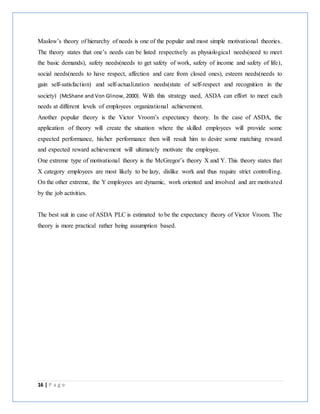 16 | P a g e
Maslow’s theory of hierarchy of needs is one of the popular and most simple motivational theories.
The theory states that one’s needs can be listed respectively as physiological needs(need to meet
the basic demands), safety needs(needs to get safety of work, safety of income and safety of life),
social needs(needs to have respect, affection and care from closed ones), esteem needs(needs to
gain self-satisfaction) and self-actualization needs(state of self-respect and recognition in the
society) (McShane and Von Glinow, 2000). With this strategy used, ASDA can effort to meet each
needs at different levels of employees organizational achievement.
Another popular theory is the Victor Vroom’s expectancy theory. In the case of ASDA, the
application of theory will create the situation where the skilled employees will provide some
expected performance, his/her performance then will result him to desire some matching reward
and expected reward achievement will ultimately motivate the employee.
One extreme type of motivational theory is the McGregor’s theory X and Y. This theory states that
X category employees are most likely to be lazy, dislike work and thus require strict controlling.
On the other extreme, the Y employees are dynamic, work oriented and involved and are motivated
by the job activities.
The best suit in case of ASDA PLC is estimated to be the expectancy theory of Victor Vroom. The
theory is more practical rather being assumption based.
 